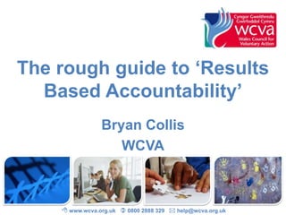 The rough guide to ‘Results
  Based Accountability’
                Bryan Collis
                   WCVA



     www.wcva.org.uk  0800 2888 329  help@wcva.org.uk
 