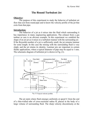 By: Kawar Abid
The Round Turbulent Jet
Objective:
The purpose of this experiment to study the behavior of turbulent air
flow that exit from round pipe and to know the velocity profile of the jet that
exits from that pipe.
Introduction:
The behavior of a jet as it mixes into the fluid which surrounding it
has importance in many engineering applications. The exhaust from a gas
turbine or cars is an obvious example. In this experiment we establish the
shape of an air jet as it mixes in a turbulent manner with the surrounding air.
If the Reynolds number of a jet is sufficiently small, the jet remains laminar
for some length. In this case the mixing with the surrounding fluid is very
slight, and the jet retains its identity. Laminar jets are important in certain
fluidic applications, where a typical diameter of pipe may be equal to 1 mm.
The schematic diagram of turbulent jet is shown in Fig. (1).
The jet starts where fluid emerges uniformly at speed U from the end
of a thin-walled tube of cross-sectional radius R, placed in the body of a
large volume of surrounding fluid. The sharp velocity discontinuity at the
Fig. (1)
 