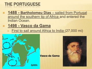 THE PORTUGUESE
 1488 - Bartholomeu Dias – sailed from Portugal
around the southern tip of Africa and entered the
Indian Ocean.
 1498 - Vasco da Gama
 First to sail around Africa to India (27,000 mi)
Vasco da Gama
 