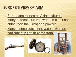 EUROPE’S VIEW OF ASIA
 Europeans respected Asian cultures.
Many of these cultures were as old, if not
older, than the European powers.
 Many technological innovations Europe
had recently gotten came from Asia.
 