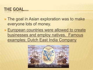 THE GOAL….
 The goal in Asian exploration was to make
everyone lots of money.
 European countries were allowed to create
businesses and employ natives. Famous
examples: Dutch East India Company
 