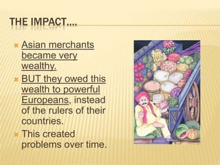 THE IMPACT….
 Asian merchants
became very
wealthy.
 BUT they owed this
wealth to powerful
Europeans, instead
of the rulers of their
countries.
 This created
problems over time.
 