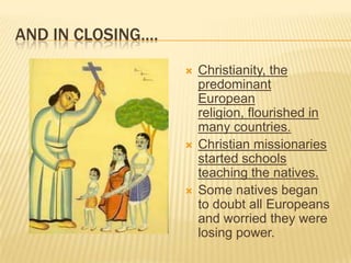 AND IN CLOSING….
 Christianity, the
predominant
European
religion, flourished in
many countries.
 Christian missionaries
started schools
teaching the natives.
 Some natives began
to doubt all Europeans
and worried they were
losing power.
 