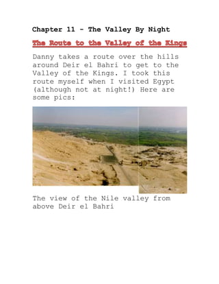 Chapter 11 - The Valley By Night
Danny takes a route over the hills
around Deir el Bahri to get to the
Valley of the Kings. I took this
route myself when I visited Egypt
(although not at night!) Here are
some pics:
The view of the Nile valley from
above Deir el Bahri
 