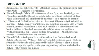 Plot- Act IV
 Antonio does not believe Belvile – offers him to dress like him and go for dual
with Pedro – He accepts it for Florinda
 Florinda thought Belvile did not come as plan – Pedro and Belvile fights –
Florinda requests Belvile and he put down her sword and confessed his love –
Pedro is impressed and promise their marriage – he is Masked as Antonio
 Willmore and Frederick entered – Belvile’s mask fell down – Pedro denied for
marriage – Belvile is angry on Willmore and Angellica also came with servants
as she found that Willmore is in love with Hellena – Willmore charms her
back – Hellena is disguised as man – she tells her story to Angellica –
Willmore identifies her – abuses Hellena for Angellica – Angellica vowed
revenge – Willmore tries to win her back.
 Florinda Valeria in disguise to save themselves from Pedro – Pedro and
Belvile talks serious – Willmore follows Florinda by mistake again – Hellena
sees this – Florinda by mistake entered in Belvile’s house – Blunt is in the
house – attempts to rape her – she gave her jewellery to them and asked for
Belvile – They locked her in room
 