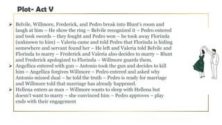 Plot- Act V
 Belvile, Willmore, Frederick, and Pedro break into Blunt's room and
laugh at him – He show the ring – Belvile recognized it – Pedro entered
and took swords – they fought and Pedro won – he took away Florinda
(unknown to him) – Valeria came and told Pedro that Florinda is hiding
somewhere and servant found her – He left and Valeria told Belvile and
Florinda to marry – Frederick and Valeria also decides to marry – Blunt
and Frederick apologized to Florinda – Willmore guards them.
 Angellica entered with gun – Antonio took the gun and decides to kill
him – Angellica forgives Willmore – Pedro entered and asked why
Antonio missed dual – he told the truth – Pedro is ready for marriage
and Willmore told that marriage has already happened.
 Hellena enters as man – Willmore wants to sleep with Hellena but
doesn’t want to marry – she convinced him – Pedro approves – play
ends with their engagement
 