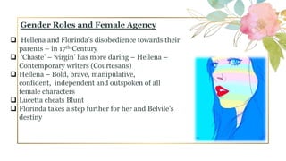 Gender Roles and Female Agency
 Hellena and Florinda’s disobedience towards their
parents – in 17th Century
 ‘Chaste’ – ‘virgin’ has more daring – Hellena –
Contemporary writers (Courtesans)
 Hellena – Bold, brave, manipulative,
confident, independent and outspoken of all
female characters
 Lucetta cheats Blunt
 Florinda takes a step further for her and Belvile’s
destiny
 