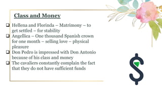  Hellena and Florinda – Matrimony – to
get settled – for stability
 Angellica – One thousand Spanish crown
for one month – selling love – physical
pleasure
 Don Pedro is impressed with Don Antonio
because of his class and money
 The cavaliers constantly complain the fact
that they do not have sufficient funds
Class and Money
 