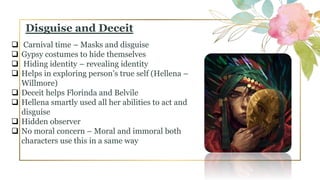  Carnival time – Masks and disguise
 Gypsy costumes to hide themselves
 Hiding identity – revealing identity
 Helps in exploring person’s true self (Hellena –
Willmore)
 Deceit helps Florinda and Belvile
 Hellena smartly used all her abilities to act and
disguise
 Hidden observer
 No moral concern – Moral and immoral both
characters use this in a same way
Disguise and Deceit
 