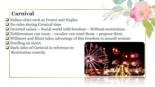  Italian cities such as Venice and Naples
 No rules during Carnival time
 Inverted values – Social world with freedom – Without restrictions
 Noblewoman can roam – cavalier can court them – propose them
 Willmore and Blunt takes advantage of this freedom to assault woman
 Duelling on street
 Dark sides of Carnival in reference to
Restoration comedy
Carnival
 