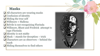  All characters are wearing masks
 Confusion of identity
 Hiding the true self
 Willmore + Hallena
 Belvile is not recognizing Florinda
 Willmore, Blunt and Fredrick attempt to
rape Florinda
 Identity is not stable
 Mask – stands for deception – trick
 Characters are as observers – behind the
mask
 Hiding themselves to find others
Masks
 