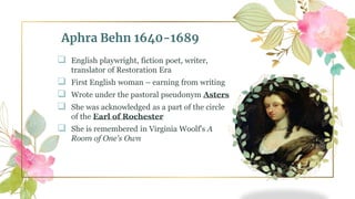 Aphra Behn 1640-1689
 English playwright, fiction poet, writer,
translator of Restoration Era
 First English woman – earning from writing
 Wrote under the pastoral pseudonym Asters
 She was acknowledged as a part of the circle
of the Earl of Rochester
 She is remembered in Virginia Woolf's A
Room of One's Own
 