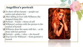  To show off her beauty – people can
notice and admire her
 After falling in love with Willmore she
stopped doing this
 Portrait – Vanity + Sense of self
 Willmore’s actions with the picture is the
symbol of herself
 Willmore done the same with her – as he
done with her portrait
 Portrait – pride + value + she herself
 True love for Willmore – from portrait it
started
Angellica’s portrait
 