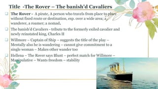 Title -The Rover – The banish’d Cavaliers
 The Rover - A pirate, A person who travels from place to place
without fixed route or destination, esp. over a wide area; a
wanderer, a roamer; a nomad.
 The banish’d Cavaliers - tribute to the formerly exiled cavalier and
newly reinstated king, Charles II
 Willmore – Captain of Ship – suggests the title of the play –
Mentally also he is wandering – cannot give commitment to a
single woman – Makes other wander too
 Hellena – The Rover says Blunt – perfect match for Willmore –
Manipulative – Wants freedom – stability
 