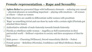 Female representation – Rape and Sexuality
 Aphra Behn has presented Rape with buffoonery elements – seducing very casual
– physical pleasure as something important – playing with emotions – all women
as whore – whore as women
 Male observers are unable to differentiate noble women with prostitute
 ‘Rape’ as something trivial and can done by male with a certain right (Florinda got
attacked three times)
 Authoritative attitude of male fraternity towards female fraternity
 Florida as rebellious noble woman – Angellica as Self-construction in (for)
patriarchal world – Hellena’s rejection to society and then acceptance of that for
love
 Male power – Charming (Willmore), Sword-masculinity (Belvile – Pedro)
 Female power – Rebellion (Florinda), Confidence and Mind (Hellena), Beauty
(Angellica)
 