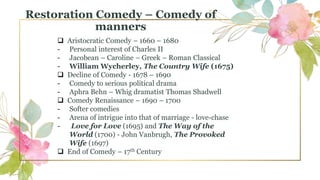 Restoration Comedy – Comedy of
manners
 Aristocratic Comedy – 1660 – 1680
- Personal interest of Charles II
- Jacobean – Caroline – Greek – Roman Classical
- William Wycherley, The Country Wife (1675)
 Decline of Comedy - 1678 – 1690
- Comedy to serious political drama
- Aphra Behn – Whig dramatist Thomas Shadwell
 Comedy Renaissance – 1690 – 1700
- Softer comedies
- Arena of intrigue into that of marriage - love-chase
- Love for Love (1695) and The Way of the
World (1700) - John Vanbrugh, The Provoked
Wife (1697)
 End of Comedy – 17th Century
 