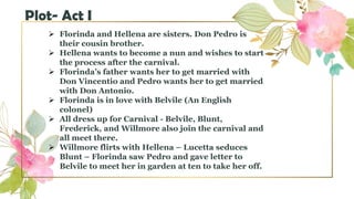  Florinda and Hellena are sisters. Don Pedro is
their cousin brother.
 Hellena wants to become a nun and wishes to start
the process after the carnival.
 Florinda’s father wants her to get married with
Don Vincentio and Pedro wants her to get married
with Don Antonio.
 Florinda is in love with Belvile (An English
colonel)
 All dress up for Carnival - Belvile, Blunt,
Frederick, and Willmore also join the carnival and
all meet there.
 Willmore flirts with Hellena – Lucetta seduces
Blunt – Florinda saw Pedro and gave letter to
Belvile to meet her in garden at ten to take her off.
Plot- Act I
 