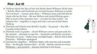  Hellena rejects the idea of love but thinks about Willmore all the time
- Belvile, Blunt and Frederick are worried because Willmore is inside
for two hours – women came there – Willmore came and told that he
slept with her for free – He saw Hellena and started flirting again –
She is aware of his character now – revealas her face to him – he
admires her – Angellica is angry and sent a servant to find about
Hellena.
 Florinda and Valeria tests Belvile’s loyalty – he passed – they left –
Lucetta tricked Blunt
 Florinda waits in garden – drunk Willmore enters and persuade her
by mistake – attempts to rape her - Frederick and Belvile saved her –
Florinda run away – Pedro came and fight begin – Belvile left to find
Florinda – Willmore apologised
 Antonio for Angellica – Willmore fights with Antonio and wounded
him – He thought Antonio died – he left – Belvile entered to rescue
Willmore – got arrested – Antonio took him to his house.
Plot- Act III
 