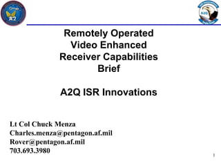 Remotely Operated
                Video Enhanced
              Receiver Capabilities
                     Brief

              A2Q ISR Innovations


Lt Col Chuck Menza
Charles.menza@pentagon.af.mil
Rover@pentagon.af.mil
703.693.3980                          1
 
