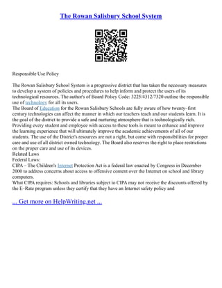 The Rowan Salisbury School System
Responsible Use Policy
The Rowan Salisbury School System is a progressive district that has taken the necessary measures
to develop a system of policies and procedures to help inform and protect the users of its
technological resources. The author's of Board Policy Code: 3225/4312/7320 outline the responsible
use of technology for all its users.
The Board of Education for the Rowan Salisbury Schools are fully aware of how twenty–first
century technologies can affect the manner in which our teachers teach and our students learn. It is
the goal of the district to provide a safe and nurturing atmosphere that is technologically rich.
Providing every student and employee with access to these tools is meant to enhance and improve
the learning experience that will ultimately improve the academic achievements of all of our
students. The use of the District's resources are not a right, but come with responsibilities for proper
care and use of all district owned technology. The Board also reserves the right to place restrictions
on the proper care and use of its devices.
Related Laws
Federal Laws:
CIPA – The Children's Internet Protection Act is a federal law enacted by Congress in December
2000 to address concerns about access to offensive content over the Internet on school and library
computers.
What CIPA requires: Schools and libraries subject to CIPA may not receive the discounts offered by
the E–Rate program unless they certify that they have an Internet safety policy and
... Get more on HelpWriting.net ...
 