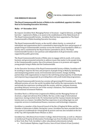 FOR IMMEDIATE RELEASE 
The Royal Commonwealth Society of Malta to be established; appoints Geraldine Noel as its founding Executive Secretary. 
Malta – 4th November 2014 
By request, Geraldine Noel, Managing Partner of Acumum - Legal & Advisory, an English barrister - registered in Malta, is to assist in the establishment of the Malta branch of The Royal Commonwealth Society. Geraldine Noel has been appointed as The Royal Commonwealth of Malta founding Executive Secretary. 
The Royal Commonwealth Society, as the world's oldest charity, is a network of individuals and organisations that is committed to improving the lives and prospects of people living in Commonwealth countries across the world. It was founded in 1868 as a charity and is constituted by the Royal Charter (amended in 2013). The Royal Commonwealth Society is non-partisan and independent of all governments; solely supported by public generosity. 
The Royal Commonwealth Society of Malta aims to engage with its youth, civil society, business and governmental networks to address issues that matter to the people living in the Commonwealth country. One of its primary focuses is to promote and support young people living in Malta and the Commonwealth. 
As the Executive Secretary of the Royal Commonwealth Society of Malta, Geraldine will be working to improve the lives and prospects of people living in Malta by identifying and championing positive social, environmental and economic change, building partnerships with organisations to improve the well-being and prosperity of individuals and empowering young people by providing them with youth leadership programmes. 
The Royal Commonwealth Society has seventy self-governing RCS branches and affiliated societies all over the world. Geraldine Noel will be the representative for Malta and already has experience working with the society, with her company Acumum providing advisory services for one of the society’s initiatives, The Commonwealth Environmental Investment Platform. 
Geraldine Noel is a UK barrister (registered in Malta) and the Managing Partner of Acumum, a legal and advisory firm in Malta. She has a wide range of international experience, having worked in the US, Switzerland and the Cayman Islands during her twenty years as a lawyer. Geraldine Noel has experience in providing legal, tax and corporate services to multinational finance, insurance and technology companies. 
Geraldine is a member of the General Council of the Bar of England & Wales and the Chamber of Advocates in Malta. During her career, Geraldine has been awarded the first ever grant of a trademark for virtual goods & services and was also included on the list of the Top 100 Citywealth Power Women in 2013. 
Geraldine has a BA (Hons) from St John's College, Oxford University, as well as a Masters in Intellectual Property & Information Technology Law from Fordham University of Law in New York, New York. Geraldine's other educational achievements include: 
 Post Graduate Diploma, Legal Practice; Inns of Court School of Law (London)  