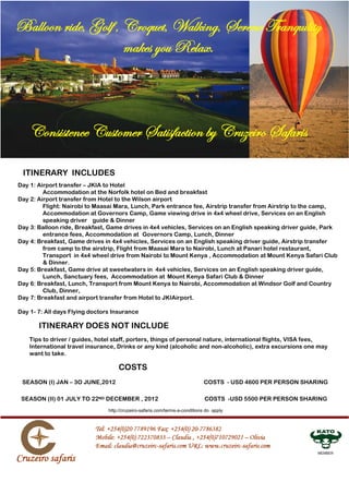 ITINERARY INCLUDES
Day 1: Airport transfer – JKIA to Hotel
         Accommodation at the Norfolk hotel on Bed and breakfast
Day 2: Airport transfer from Hotel to the Wilson airport
         Flight: Nairobi to Maasai Mara, Lunch, Park entrance fee, Airstrip transfer from Airstrip to the camp,
         Accommodation at Governors Camp, Game viewing drive in 4x4 wheel drive, Services on an English
         speaking driver guide  Dinner
Day 3: Balloon ride, Breakfast, Game drives in 4x4 vehicles, Services on an English speaking driver guide, Park
         entrance fees, Accommodation at Governors Camp, Lunch, Dinner
Day 4: Breakfast, Game drives in 4x4 vehicles, Services on an English speaking driver guide, Airstrip transfer
         from camp to the airstrip, Flight from Maasai Mara to Nairobi, Lunch at Panari hotel restaurant,
         Transport in 4x4 wheel drive from Nairobi to Mount Kenya , Accommodation at Mount Kenya Safari Club
          Dinner.
Day 5: Breakfast, Game drive at sweetwaters in 4x4 vehicles, Services on an English speaking driver guide,
         Lunch, Sanctuary fees, Accommodation at Mount Kenya Safari Club  Dinner
Day 6: Breakfast, Lunch, Transport from Mount Kenya to Nairobi, Accommodation at Windsor Golf and Country
         Club, Dinner,
Day 7: Breakfast and airport transfer from Hotel to JKIAirport.

Day 1- 7: All days Flying doctors Insurance

       ITINERARY DOES NOT INCLUDE
    Tips to driver / guides, hotel staff, porters, things of personal nature, international flights, VISA fees,
    International travel insurance, Drinks or any kind (alcoholic and non-alcoholic), extra excursions one may
    want to take.

                                    COSTS
 SEASON (I) JAN – 3O JUNE,2012                                               COSTS - USD 4600 PER PERSON SHARING

 SEASON (II) 01 JULY TO 22ND DECEMBER , 2012                                  COSTS -USD 5500 PER PERSON SHARING
                                http://cruzeiro-safaris.com/terms-a-conditions do apply




                                                                                                             MEMBER
 
