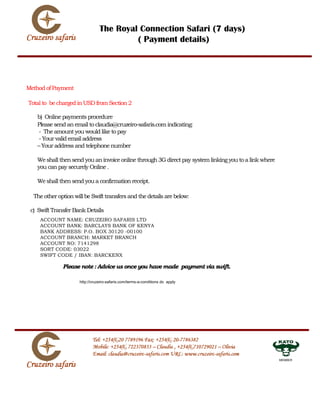 The Royal Connection Safari (7 days)
                                         ( Payment details)




Method of Payment

Total to be charged in USD from Section 2

   b) Online payments procedure
   Please send an email to claudia@cruzeiro-safaris.com indicating:
   - The amount you would like to pay
   - Your valid email address
   – Your address and telephone number

   We shall then send you an invoice online through 3G direct pay system linking you to a link where
   you can pay securely Online .

   We shall then send you a confirmation receipt.

  The other option will be Swift transfers and the details are below:

 c) Swift Transfer Bank Details
    ACCOUNT NAME: CRUZEIRO SAFARIS LTD
    ACCOUNT BANK: BARCLAYS BANK OF KENYA
    BANK ADDRESS: P.O. BOX 30120 -00100
    ACCOUNT BRANCH: MARKET BRANCH
    ACCOUNT NO: 7141298
    SORT CODE: 03022
    SWIFT CODE / IBAN: BARCKENX

              Please note : Advice us once you have made payment via swift.

                     http://cruzeiro-safaris.com/terms-a-conditions do apply




                                                                                                       MEMBER
 