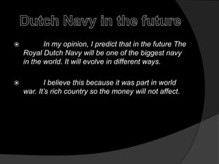 Dutch Navy in the future          In my opinion, I predict that in the future The Royal Dutch Navywill be one of the biggest navy in the world. It will evolve in different ways.          I believe this because it was part in world war. It’s rich country so the money will not affect.