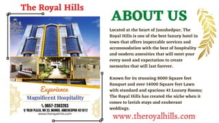 Located at the heart of Jamshedpur, The
Royal Hills is one of the best luxury hotel in
town that offers impeccable services and
accommodation with the best of hospitality
and modern amenities that will meet your
every need and expectation to create
memories that will last forever.
Known for its stunning 8000 Square feet
Banquet and over 14000 Square feet Lawn
with standard and spacious 41 Luxury Rooms;
The Royal Hills has created the niche when it
comes to lavish stays and exuberant
weddings.
ABOUT US
The Royal Hills
www.theroyalhills.com
 