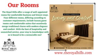 The Royal Hills offer a range of well-appointed
rooms for comfortable business and leisure stays.
Four different rooms, differing according to
customer requirements, include luxury guest
rooms and comfortable suites that seamlessly
merge traditional charm with modern elegance
and comfort. With the best of hospitality and
unmatched service, your stay in Jamshedpur with
us is bound to be a memorable one!
Our Rooms
www.theroyalhills.com
 