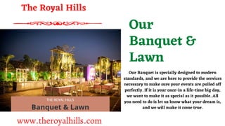 Our
Banquet &
Lawn
Our Banquet is specially designed to modern
standards, and we are here to provide the services
necessary to make sure your events are pulled off
perfectly. If it is your once-in a life-time big day,
we want to make it as special as it possible. All
you need to do is let us know what your dream is,
and we will make it come true.
The Royal Hills
www.theroyalhills.com
 