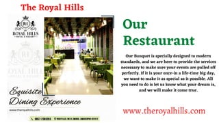Our
Restaurant
Our Banquet is specially designed to modern
standards, and we are here to provide the services
necessary to make sure your events are pulled off
perfectly. If it is your once-in a life-time big day,
we want to make it as special as it possible. All
you need to do is let us know what your dream is,
and we will make it come true.
The Royal Hills
www.theroyalhills.com
 