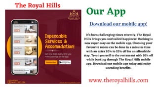Our App
It's been challenging times recently. The Royal
Hills brings you unrivalled happiness! Booking is
now super easy on the mobile app. Choosing your
favourite rooms can be done in a minutes time
with an extra 20% to 25% off for an affordable
stay. Treat yourself to the restaurant with 10% off
while booking through The Royal Hills mobile
app. Download our mobile app today and enjoy
unending benefits.
The Royal Hills
www.theroyalhills.com
???????? ??? ?????? ???!
 