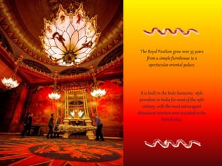 The Royal Pavilion grew over 35 years
from a simple farmhouse to a
spectacular oriental palace.
It is built in the Indo-Saracenic style
prevalent in India for most of the 19th
century, with the most extravagant
chinoiserie interiors ever executed in the
British Isles.