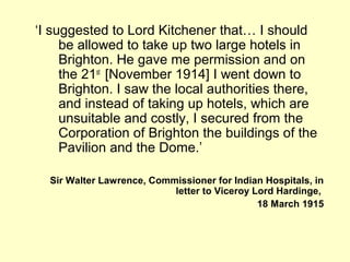 ‘I suggested to Lord Kitchener that… I should
be allowed to take up two large hotels in
Brighton. He gave me permission and on
the 21st
[November 1914] I went down to
Brighton. I saw the local authorities there,
and instead of taking up hotels, which are
unsuitable and costly, I secured from the
Corporation of Brighton the buildings of the
Pavilion and the Dome.’
Sir Walter Lawrence, Commissioner for Indian Hospitals, in
letter to Viceroy Lord Hardinge,
18 March 1915
 