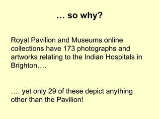 … so why?
Royal Pavilion and Museums online
collections have 173 photographs and
artworks relating to the Indian Hospitals in
Brighton….
…. yet only 29 of these depict anything
other than the Pavilion!
 