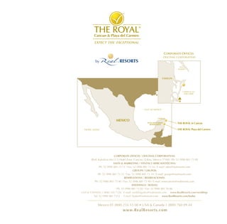 Corporate Offices
                                                              Oficinas Corporativas




                                                                         THE ROYAL in Cancun

                                                                         THE ROYAL Playa del Carmen




                            CORPORATE OFFICES / OFICINAS CORPORATIVAS:
       Blvd. Kukulcan km.11.5 Hotel Zone. Cancun, Q.Roo. Mexico 77500 / Ph: 52 (998) 881 73 00
                           SALES & MARKETING / VENTAS Y MERCADOTECNIA:
              Ph: 52 (998) 881 73 11 / Fax: 52 (998) 881 73 14 / E-mail: sales@realresorts.com
                                           GROUPS / GRUPOS:
             Ph: 52 (998) 881 73 12 / Fax: 52 (998) 881 73 14 / E-mail: groups@realresorts.com
                                   RESERVATIONS / RESERVACIONES:
          Ph: 52 (998) 881 73 40 / Fax: 52 (998) 881 73 99 / E-mail: reservations@realresorts.com
                                           WEDDINGS / BODAS:
                             Ph: 52 (998) 881 73 05 / Fax: 52 (998) 881 56 86
USA & CANADA 1 (800) 543 7556 E-mail: weddingsales@realresorts.com www.RealResorts.com/weddings
         Tel. 52 (998) 881 7312 E-mail: bodas@realresorts.com www.RealResorts.com/bodas


            Mexico 01 (800) 216 55 00 • USA & Canada 1 (800) 760 09 44
                               www.RealResorts.com
 