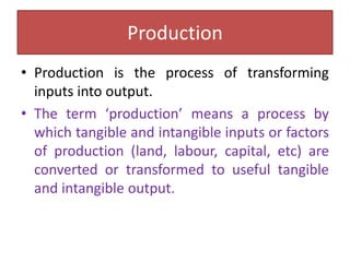 Production
• Production is the process of transforming
inputs into output.
• The term ‘production’ means a process by
which tangible and intangible inputs or factors
of production (land, labour, capital, etc) are
converted or transformed to useful tangible
and intangible output.
 