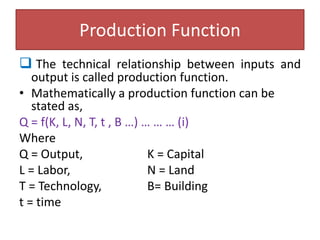 Production Function
 The technical relationship between inputs and
output is called production function.
• Mathematically a production function can be
stated as,
Q = f(K, L, N, T, t , B …) … … … (i)
Where
Q = Output, K = Capital
L = Labor, N = Land
T = Technology, B= Building
t = time
 