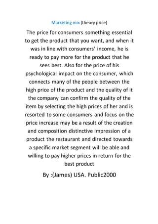 Marketing mix (theory price)
The price for consumers something essential
to get the product that you want, and when it
was in line with consumers' income, he is
ready to pay more for the product that he
sees best. Also for the price of his
psychological impact on the consumer, which
connects many of the people between the
high price of the product and the quality of it
the company can confirm the quality of the
item by selecting the high prices of her and is
resorted to some consumers and focus on the
price increase may be a result of the creation
and composition distinctive impression of a
product the restaurant and directed towards
a specific market segment will be able and
willing to pay higher prices in return for the
best product
By :(James) USA. Public2000
 
