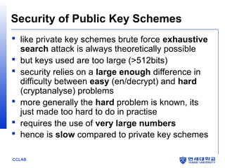 Security of Public Key Schemes
 like private key schemes brute force exhaustive
search attack is always theoretically possible
 but keys used are too large (>512bits)
 security relies on a large enough difference in
difficulty between easy (en/decrypt) and hard
(cryptanalyse) problems
 more generally the hard problem is known, its
just made too hard to do in practise
 requires the use of very large numbers
 hence is slow compared to private key schemes
CCLAB

 