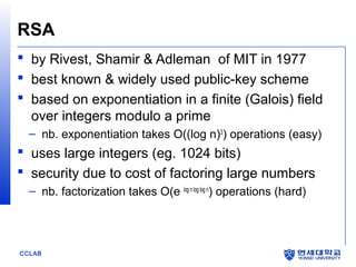 RSA
 by Rivest, Shamir & Adleman of MIT in 1977
 best known & widely used public-key scheme
 based on exponentiation in a finite (Galois) field
over integers modulo a prime
– nb. exponentiation takes O((log n)3) operations (easy)

 uses large integers (eg. 1024 bits)
 security due to cost of factoring large numbers
– nb. factorization takes O(e log n log log n) operations (hard)

CCLAB

 