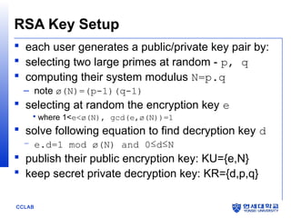RSA Key Setup
 each user generates a public/private key pair by:
 selecting two large primes at random - p, q
 computing their system modulus N=p.q
– note ø(N)=(p-1)(q-1)

 selecting at random the encryption key e
 where 1<e<ø(N), gcd(e,ø(N))=1

 solve following equation to find decryption key d
– e.d=1 mod ø(N) and 0≤d≤N

 publish their public encryption key: KU={e,N}
 keep secret private decryption key: KR={d,p,q}
CCLAB

 