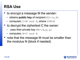 RSA Use
 to encrypt a message M the sender:
– obtains public key of recipient KU={e,N}
– computes: C=Me mod N, where 0≤M<N

 to decrypt the ciphertext C the owner:
– uses their private key KR={d,p,q}
– computes: M=Cd mod N

 note that the message M must be smaller than
the modulus N (block if needed)

CCLAB

 