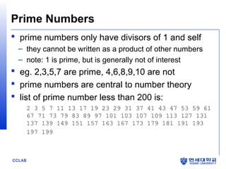 Prime Numbers
 prime numbers only have divisors of 1 and self
– they cannot be written as a product of other numbers
– note: 1 is prime, but is generally not of interest

 eg. 2,3,5,7 are prime, 4,6,8,9,10 are not
 prime numbers are central to number theory
 list of prime number less than 200 is:
2 3 5 7 11 13 17 19 23 29 31 37 41 43 47 53 59 61
67 71 73 79 83 89 97 101 103 107 109 113 127 131
137 139 149 151 157 163 167 173 179 181 191 193
197 199

CCLAB

 