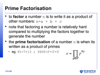 Prime Factorisation
 to factor a number n is to write it as a product of
other numbers: n=a × b × c
 note that factoring a number is relatively hard
compared to multiplying the factors together to
generate the number
 the prime factorisation of a number n is when its
written as a product of primes
– eg. 91=7×13 ; 3600=24×32×52

CCLAB

 