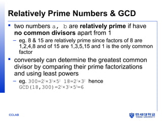 Relatively Prime Numbers & GCD
 two numbers a, b are relatively prime if have
no common divisors apart from 1
– eg. 8 & 15 are relatively prime since factors of 8 are
1,2,4,8 and of 15 are 1,3,5,15 and 1 is the only common
factor

 conversely can determine the greatest common
divisor by comparing their prime factorizations
and using least powers
– eg. 300=21×31×52 18=21×32 hence
GCD(18,300)=21×31×50=6

CCLAB

 