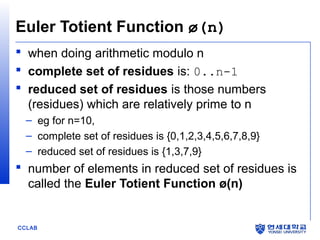 Euler Totient Function ø(n)
 when doing arithmetic modulo n
 complete set of residues is: 0..n-1
 reduced set of residues is those numbers
(residues) which are relatively prime to n
– eg for n=10,
– complete set of residues is {0,1,2,3,4,5,6,7,8,9}
– reduced set of residues is {1,3,7,9}

 number of elements in reduced set of residues is
called the Euler Totient Function ø(n)

CCLAB

 