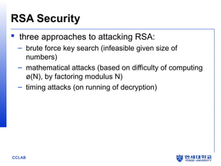 RSA Security
 three approaches to attacking RSA:
– brute force key search (infeasible given size of
numbers)
– mathematical attacks (based on difficulty of computing
ø(N), by factoring modulus N)
– timing attacks (on running of decryption)

CCLAB

 