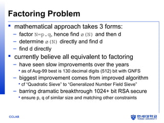 Factoring Problem
 mathematical approach takes 3 forms:
– factor N=p.q, hence find ø(N) and then d
– determine ø(N) directly and find d
– find d directly

 currently believe all equivalent to factoring
– have seen slow improvements over the years
 as of Aug-99 best is 130 decimal digits (512) bit with GNFS

– biggest improvement comes from improved algorithm
 cf “Quadratic Sieve” to “Generalized Number Field Sieve”

– barring dramatic breakthrough 1024+ bit RSA secure
 ensure p, q of similar size and matching other constraints

CCLAB

 